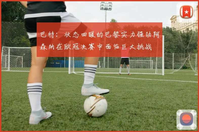巴特：状态回暖的巴黎实力强劲阿森纳在欧冠决赛中面临巨大挑战