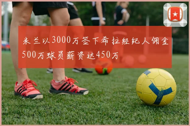 米兰以3000万签下希拉经纪人佣金500万球员薪资达450万