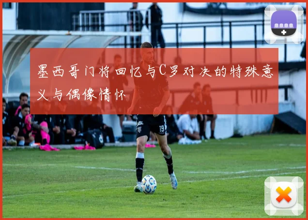 墨西哥门将回忆与C罗对决的特殊意义与偶像情怀