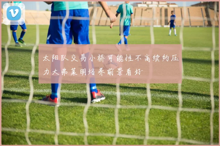 太阳队交易小桥可能性不高续约压力大弗莱明培养前景看好