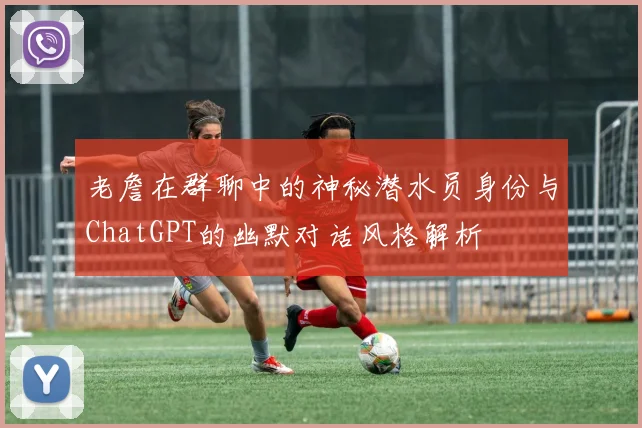 老詹在群聊中的神秘潜水员身份与ChatGPT的幽默对话风格解析