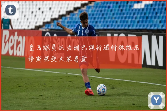 皇马球员认为姆巴佩待遇特殊维尼修斯深受大家喜爱