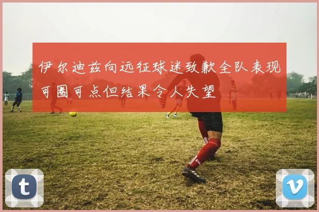 伊尔迪兹向远征球迷致歉全队表现可圈可点但结果令人失望