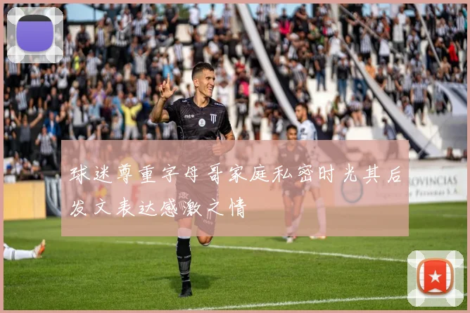 球迷尊重字母哥家庭私密时光其后发文表达感激之情