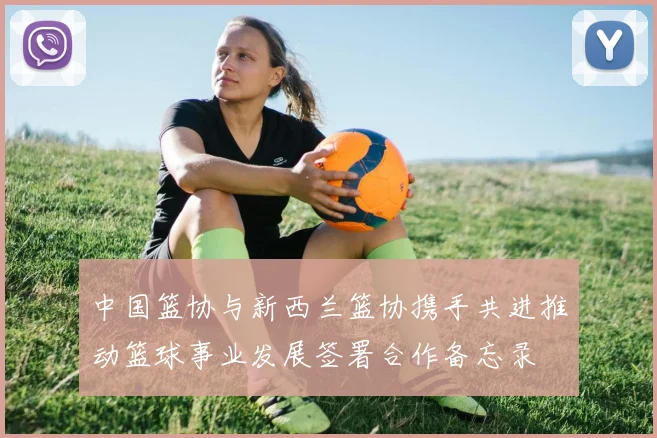 中国篮协与新西兰篮协携手共进推动篮球事业发展签署合作备忘录