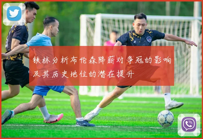 铁林分析布伦森降薪对争冠的影响及其历史地位的潜在提升
