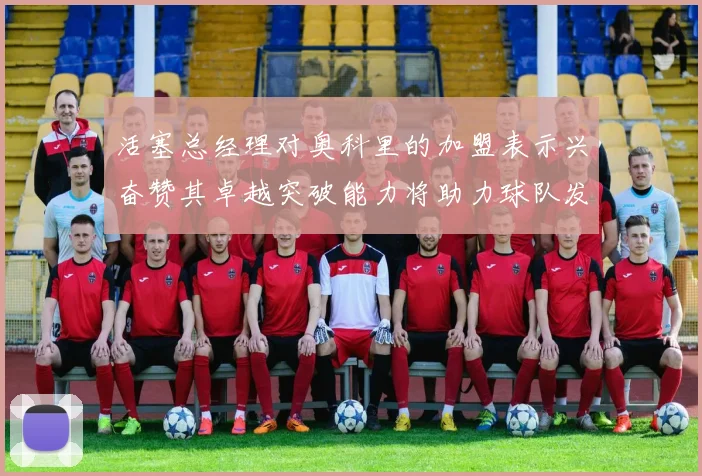 活塞总经理对奥科里的加盟表示兴奋赞其卓越突破能力将助力球队发展