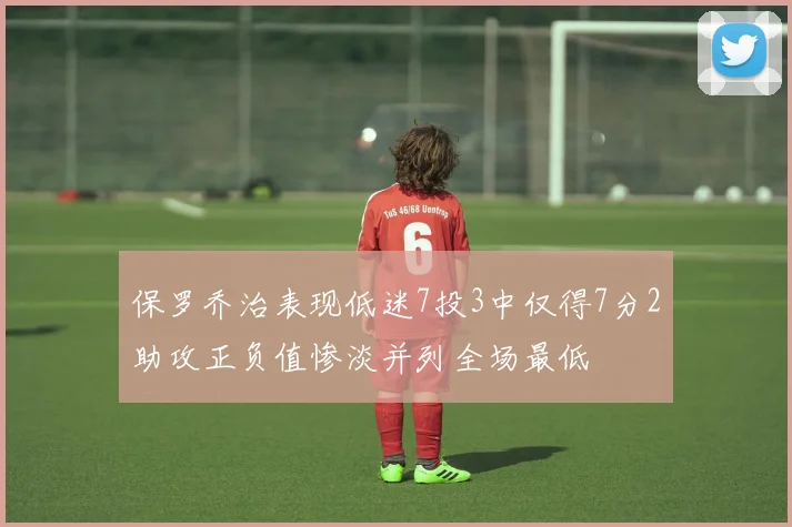 保罗乔治表现低迷7投3中仅得7分2助攻正负值惨淡并列全场最低