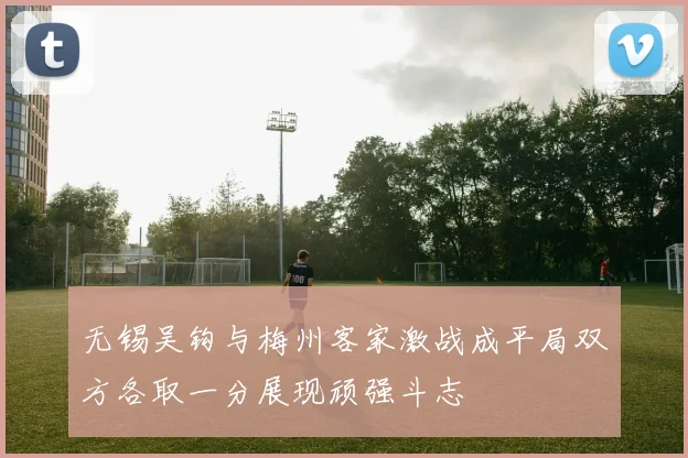 无锡吴钩与梅州客家激战成平局双方各取一分展现顽强斗志