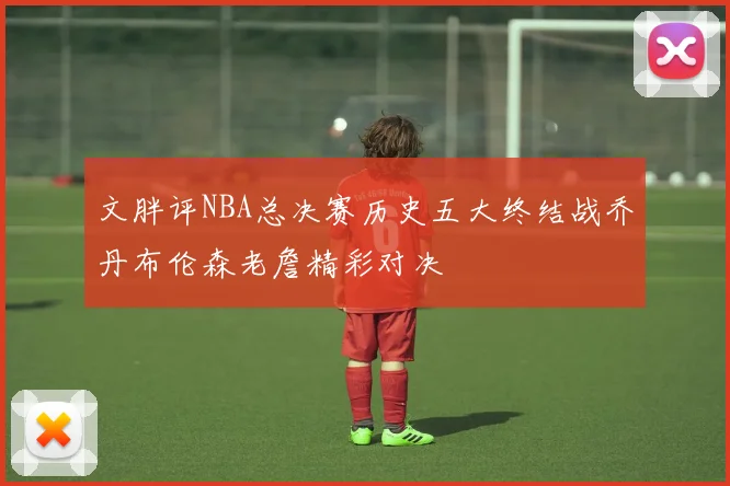 文胖评NBA总决赛历史五大终结战乔丹布伦森老詹精彩对决