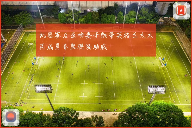凯恩赛后亲吻妻子凯蒂英格兰太太团成员齐聚现场助威