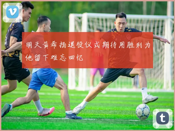 明天黄希扬退役仪式期待用胜利为他留下难忘回忆