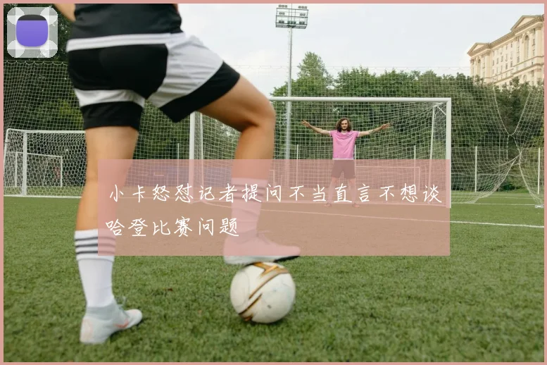小卡怒怼记者提问不当直言不想谈哈登比赛问题