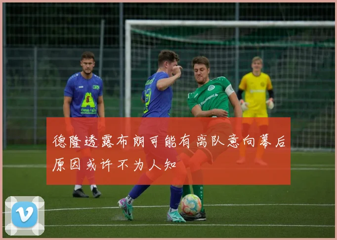 德隆透露布朗可能有离队意向幕后原因或许不为人知
