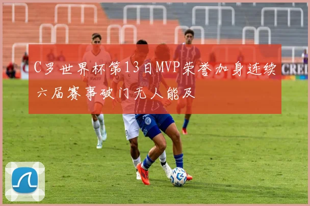 C罗世界杯第13日MVP荣誉加身连续六届赛事破门无人能及