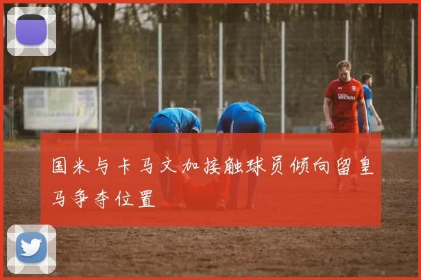 国米与卡马文加接触球员倾向留皇马争夺位置