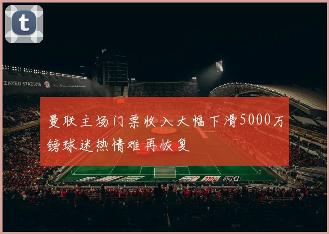 曼联主场门票收入大幅下滑5000万镑球迷热情难再恢复