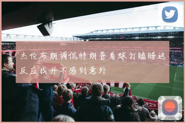 杰伦布朗调侃特朗普看球打瞌睡这反应我并不感到意外