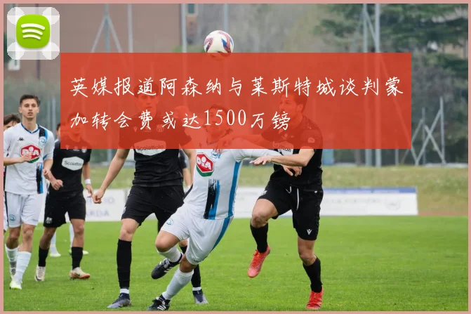 英媒报道阿森纳与莱斯特城谈判蒙加转会费或达1500万镑