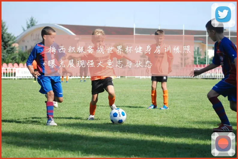 梅西积极备战世界杯健身房训练照曝光展现强大意志与状态