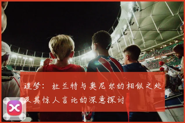 追梦：杜兰特与奥尼尔的相似之处及其惊人言论的深意探讨