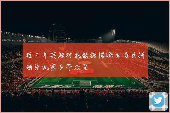 近三年英超对抗数据揭晓吉马良斯领先凯塞多等众星