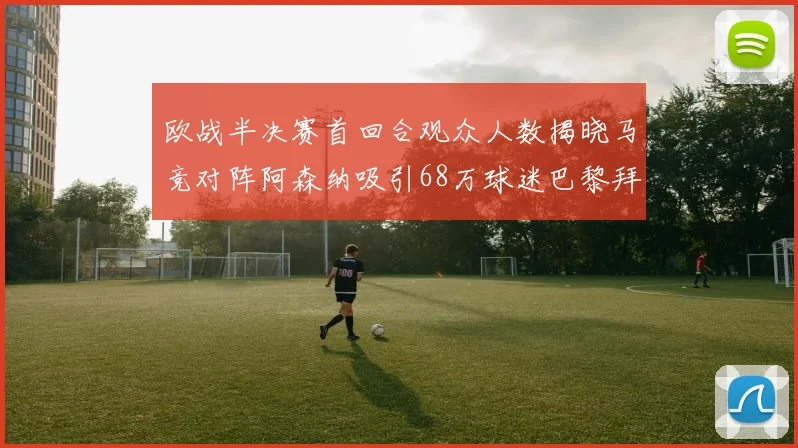 欧战半决赛首回合观众人数揭晓马竞对阵阿森纳吸引68万球迷巴黎拜仁紧随其后