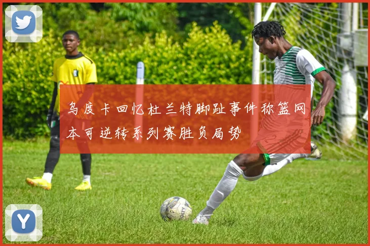 乌度卡回忆杜兰特脚趾事件称篮网本可逆转系列赛胜负局势