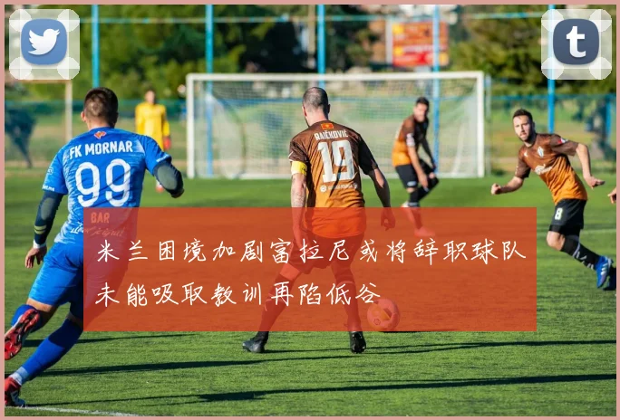 米兰困境加剧富拉尼或将辞职球队未能吸取教训再陷低谷